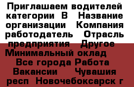 Приглашаем водителей категории «В › Название организации ­ Компания-работодатель › Отрасль предприятия ­ Другое › Минимальный оклад ­ 1 - Все города Работа » Вакансии   . Чувашия респ.,Новочебоксарск г.